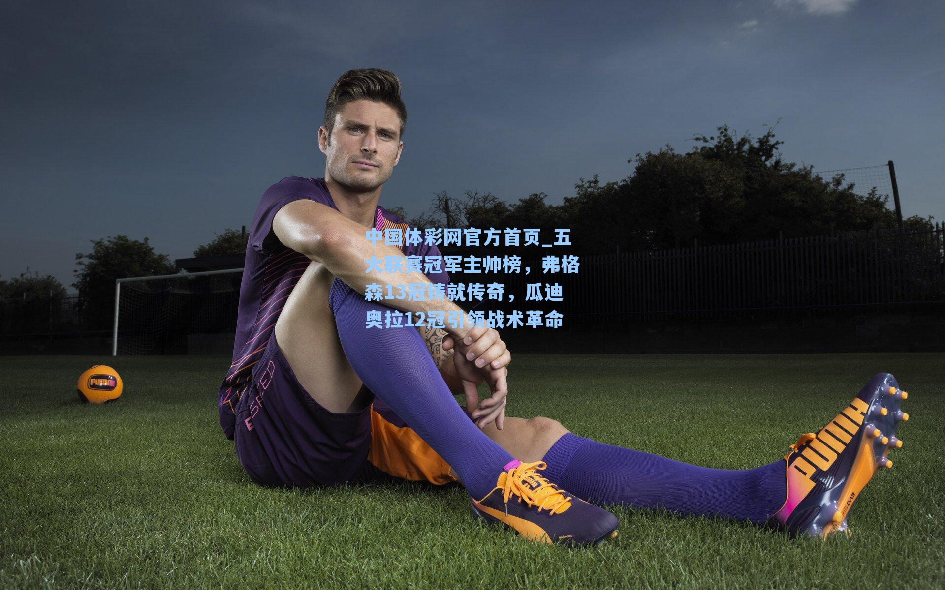 中国体彩网官方首页_五大联赛冠军主帅榜，弗格森13冠铸就传奇，瓜迪奥拉12冠引领战术革命