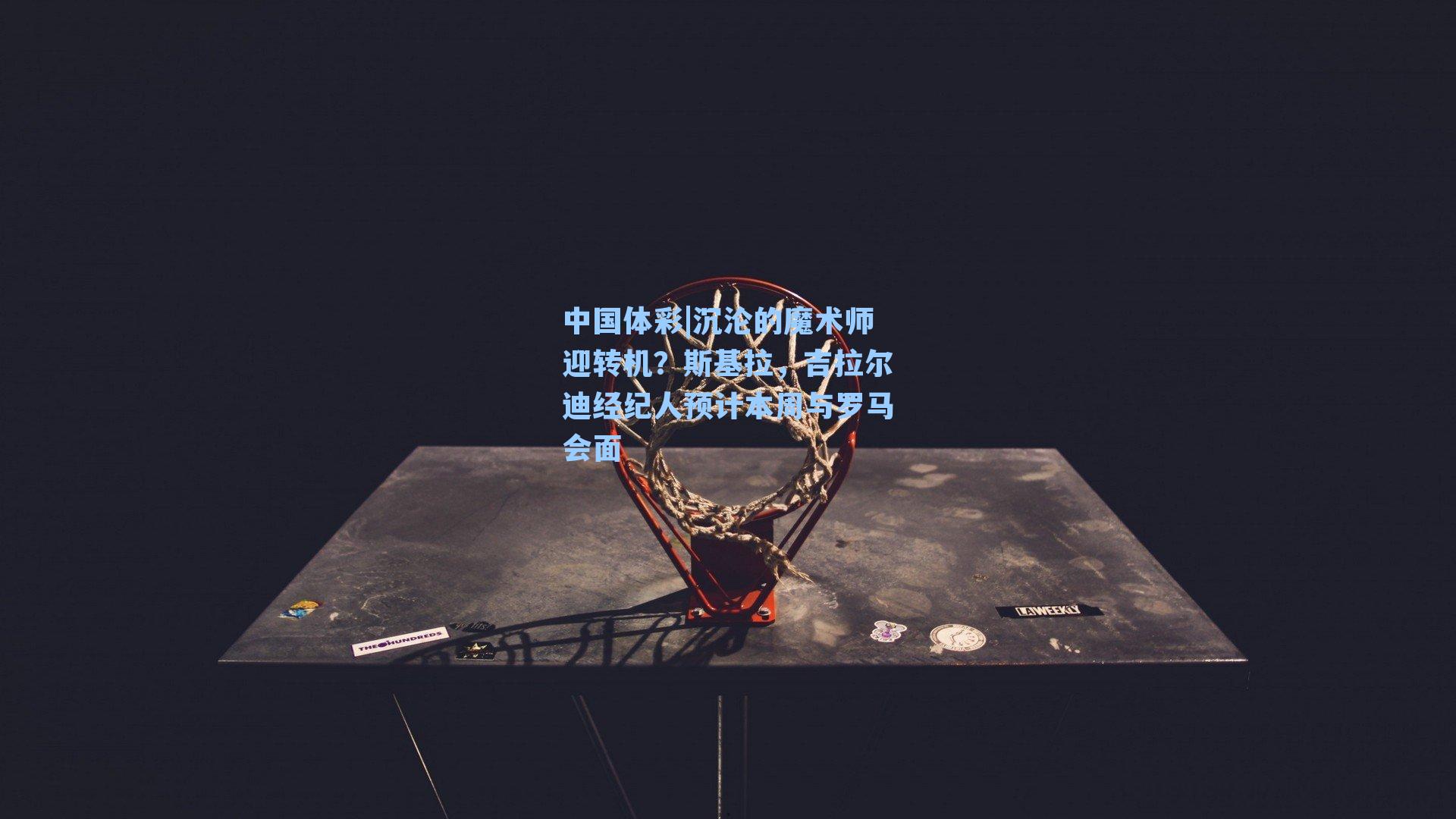 沉沦的魔术师迎转机？斯基拉，吉拉尔迪经纪人预计本周与罗马会面