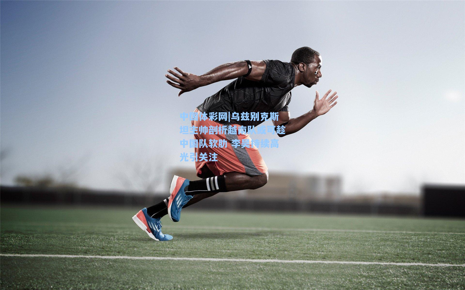 中国体彩网|乌兹别克斯坦主帅剖析越南队或可趁中国队软肋 李昊持续高光引关注